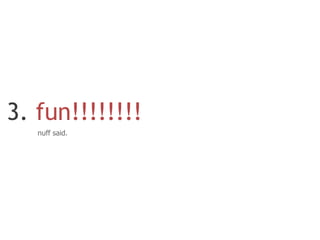 3. fun!!!!!!!!
   nuff said.
 