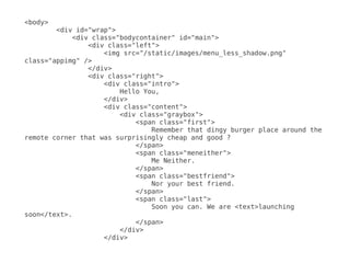 <body>
        <div id="wrap">
            <div class="bodycontainer" id="main">
                <div class="left">
                    <img src="/static/images/menu_less_shadow.png"
class="appimg" />
                </div>
                <div class="right">
                    <div class="intro">
                        Hello You,
                    </div>
                    <div class="content">
                        <div class="graybox">
                            <span class="first">
                                Remember that dingy burger place around the
remote corner that was surprisingly cheap and good ?
                            </span>
                            <span class="meneither">
                                Me Neither.
                            </span>
                            <span class="bestfriend">
                                Nor your best friend.
                            </span>
                            <span class="last">
                                Soon you can. We are <text>launching
soon</text>.
                            </span>
                        </div>
                    </div>
 
