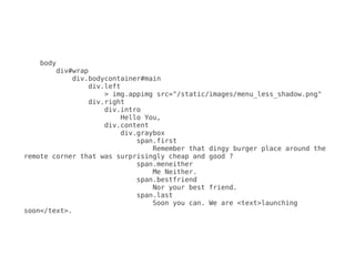 body
        div#wrap
            div.bodycontainer#main
                div.left
                    > img.appimg src="/static/images/menu_less_shadow.png"
                div.right
                    div.intro
                        Hello You,
                    div.content
                        div.graybox
                            span.first
                                Remember that dingy burger place around the
remote corner that was surprisingly cheap and good ?
                            span.meneither
                                Me Neither.
                            span.bestfriend
                                Nor your best friend.
                            span.last
                                Soon you can. We are <text>launching
soon</text>.
 