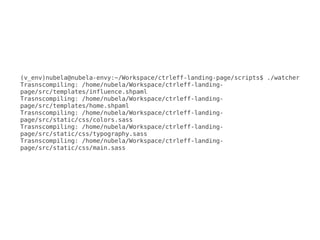 (v_env)nubela@nubela-envy:~/Workspace/ctrleff-landing-page/scripts$ ./watcher
Trasnscompiling: /home/nubela/Workspace/ctrleff-landing-
page/src/templates/influence.shpaml
Trasnscompiling: /home/nubela/Workspace/ctrleff-landing-
page/src/templates/home.shpaml
Trasnscompiling: /home/nubela/Workspace/ctrleff-landing-
page/src/static/css/colors.sass
Trasnscompiling: /home/nubela/Workspace/ctrleff-landing-
page/src/static/css/typography.sass
Trasnscompiling: /home/nubela/Workspace/ctrleff-landing-
page/src/static/css/main.sass
 