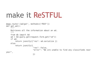 make it ReSTFUL
@app.route('/ad/get', methods=['POST'])
def get_ad():
    """
    Retrieves all the information about an ad.
    """
    from db import Ad
    ad = Ad.query.get(request.form.get("id"))
    if ad:
        return jsonify({"res": ad.serialize })
    else:
        return jsonify({
                        "res": False,
                        "error": "We are unable to find any classifieds near
you!",
                        })
 