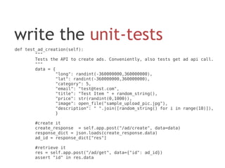 write the unit-tests
def test_ad_creation(self):
        """
        Tests the API to create ads. Conveniently, also tests get ad api call.
        """
        data = {
                "long": randint(-360000000,360000000),
                "lat": randint(-360000000,360000000),
                "category": 5,
                "email": "test@test.com",
                "title": "Test Item " + random_string(),
                "price": str(randint(0,1000)),
                "image": open_file("sample_upload_pic.jpg"),
                "description": " ".join([random_string() for i in range(10)]),
                }

       #create it
       create_response = self.app.post("/ad/create", data=data)
       response_dict = json.loads(create_response.data)
       ad_id = response_dict["res"]

       #retrieve it
       res = self.app.post("/ad/get", data={"id": ad_id})
       assert "id" in res.data
 