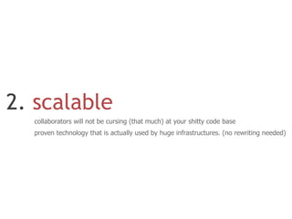 2. scalable
  collaborators will not be cursing (that much) at your shitty code base
  proven technology that is actually used by huge infrastructures. (no rewriting needed)
 