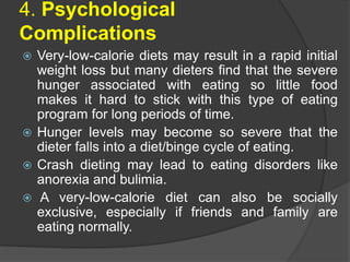 4. Psychological
Complications
 Very-low-calorie diets may result in a rapid initial
weight loss but many dieters find that the severe
hunger associated with eating so little food
makes it hard to stick with this type of eating
program for long periods of time.
 Hunger levels may become so severe that the
dieter falls into a diet/binge cycle of eating.
 Crash dieting may lead to eating disorders like
anorexia and bulimia.
 A very-low-calorie diet can also be socially
exclusive, especially if friends and family are
eating normally.
 