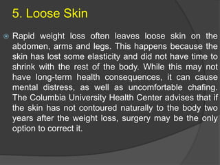 5. Loose Skin
 Rapid weight loss often leaves loose skin on the
abdomen, arms and legs. This happens because the
skin has lost some elasticity and did not have time to
shrink with the rest of the body. While this may not
have long-term health consequences, it can cause
mental distress, as well as uncomfortable chafing.
The Columbia University Health Center advises that if
the skin has not contoured naturally to the body two
years after the weight loss, surgery may be the only
option to correct it.
 