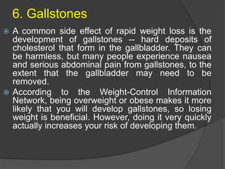6. Gallstones
 A common side effect of rapid weight loss is the
development of gallstones -- hard deposits of
cholesterol that form in the gallbladder. They can
be harmless, but many people experience nausea
and serious abdominal pain from gallstones, to the
extent that the gallbladder may need to be
removed.
 According to the Weight-Control Information
Network, being overweight or obese makes it more
likely that you will develop gallstones, so losing
weight is beneficial. However, doing it very quickly
actually increases your risk of developing them.
 