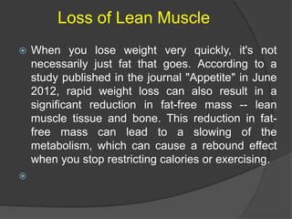 Loss of Lean Muscle
 When you lose weight very quickly, it's not
necessarily just fat that goes. According to a
study published in the journal "Appetite" in June
2012, rapid weight loss can also result in a
significant reduction in fat-free mass -- lean
muscle tissue and bone. This reduction in fat-
free mass can lead to a slowing of the
metabolism, which can cause a rebound effect
when you stop restricting calories or exercising.

 