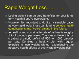 Rapid Weight Loss……….
 Losing weight can be very beneficial for your long-
term health if you're overweight.
 However, it's important to do it at a sensible pace,
as very rapid weight loss can lead to serious health
complications and "yo-yo" dieting in the future.
 A healthy and sustainable rate of fat loss is roughly
1 to 2 pounds per week. You can achieve this by
creating a caloric deficit of 500 to 1,000 calories
per day. Combine a healthy diet with regular
exercise to lose weight without experiencing the
negative health effects of overly rapid weight loss.
 