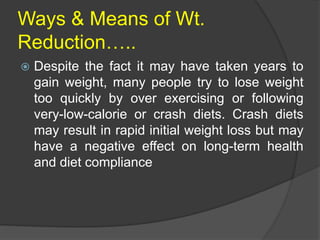 Ways & Means of Wt.
Reduction…..
 Despite the fact it may have taken years to
gain weight, many people try to lose weight
too quickly by over exercising or following
very-low-calorie or crash diets. Crash diets
may result in rapid initial weight loss but may
have a negative effect on long-term health
and diet compliance
 