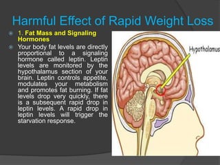 Harmful Effect of Rapid Weight Loss
 1. Fat Mass and Signaling
Hormones
 Your body fat levels are directly
proportional to a signaling
hormone called leptin. Leptin
levels are monitored by the
hypothalamus section of your
brain. Leptin controls appetite,
modulates your metabolism
and promotes fat burning. If fat
levels drop very quickly, there
is a subsequent rapid drop in
leptin levels. A rapid drop in
leptin levels will trigger the
starvation response.
 