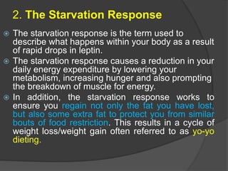 2. The Starvation Response
 The starvation response is the term used to
describe what happens within your body as a result
of rapid drops in leptin.
 The starvation response causes a reduction in your
daily energy expenditure by lowering your
metabolism, increasing hunger and also prompting
the breakdown of muscle for energy.
 In addition, the starvation response works to
ensure you regain not only the fat you have lost,
but also some extra fat to protect you from similar
bouts of food restriction. This results in a cycle of
weight loss/weight gain often referred to as yo-yo
dieting.
 