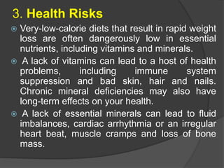 3. Health Risks
 Very-low-calorie diets that result in rapid weight
loss are often dangerously low in essential
nutrients, including vitamins and minerals.
 A lack of vitamins can lead to a host of health
problems, including immune system
suppression and bad skin, hair and nails.
Chronic mineral deficiencies may also have
long-term effects on your health.
 A lack of essential minerals can lead to fluid
imbalances, cardiac arrhythmia or an irregular
heart beat, muscle cramps and loss of bone
mass.
 