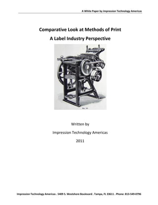 A White Paper by Impression Technology Americas




                 Comparative Look at Methods of Print
                          A Label Industry Perspective




                                           Written by

                            Impression Technology Americas

                                               2011




Impression Technology Americas . 5409 S. Westshore Boulevard . Tampa, FL 33611 . Phone: 813-549-0796
 