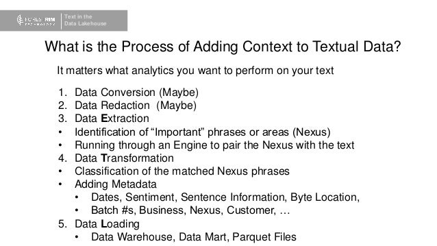 Text in the
Data Lakehouse
What is the Process of Adding Context to Textual Data?
It matters what analytics you want to perform on your text
1. Data Conversion (Maybe)
2. Data Redaction (Maybe)
3. Data Extraction
• Identification of “Important” phrases or areas (Nexus)
• Running through an Engine to pair the Nexus with the text
4. Data Transformation
• Classification of the matched Nexus phrases
• Adding Metadata
• Dates, Sentiment, Sentence Information, Byte Location,
• Batch #s, Business, Nexus, Customer, …
5. Data Loading
• Data Warehouse, Data Mart, Parquet Files
 