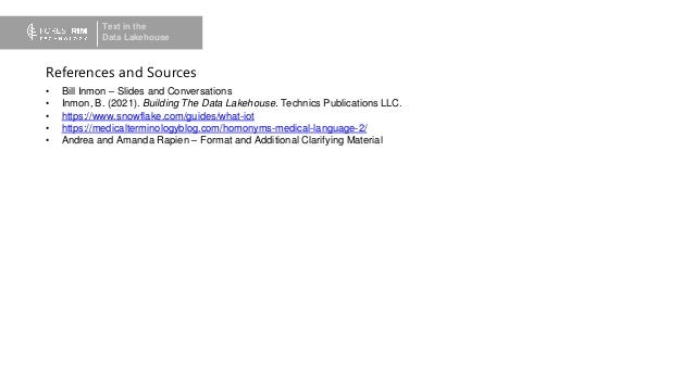 Text in the
Data Lakehouse
• Bill Inmon – Slides and Conversations
• Inmon, B. (2021). Building The Data Lakehouse. Technics Publications LLC.
• https://www.snowflake.com/guides/what-iot
• https://medicalterminologyblog.com/homonyms-medical-language-2/
• Andrea and Amanda Rapien – Format and Additional Clarifying Material
References and Sources
 