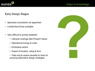 Gaps in knowledge…


Early Design Stages


• Specialist consultants not appointed
• Limited fee & time available


• Very difficult to quickly establish:
     • Lifecycle costings (Net Present Value)
     • Operational energy & costs
     • Embodied carbon
     • Impact of location, siting & form
     • Total cost & carbon benefits to client of
     pursuing alternative design strategies
 