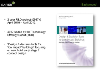 Background




• 2 year R&D project (£937k)
  April 2010 – April 2012


• 46% funded by the Technology
  Strategy Board (TSB)


• “Design & decision tools for
  „low impact‟ buildings” focusing
  on new build early stage /
  concept design
 