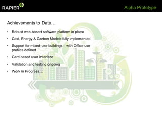 Alpha Prototype


Achievements to Date…
• Robust web-based software platform in place
• Cost, Energy & Carbon Models fully implemented
• Support for mixed-use buildings – with Office use
  profiles defined
• Card based user interface
• Validation and testing ongoing
• Work in Progress…
 