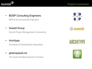 Project consortium



• BDSP Consulting Engineers
  MEP & Environmental Engineers



• Sweett Group
  Cost & Project Management Consultancy



• Architype
  Architects & Sustainability Specialists



• greenspaceLive
  The Green Building Internet Company
 