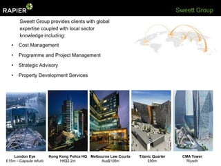 Sweett Group
       Sweett Group provides clients with global
       expertise coupled with local sector
       knowledge including:
  •    Cost Management

  •    Programme and Project Management

  •    Strategic Advisory

  •    Property Development Services




    London Eye          Hong Kong Police HQ Melbourne Law Courts   Titanic Quarter     CMA Tower
£15m – Capsule refurb        HK$2.2m             Aus$108m               £90m             Riyadh
 