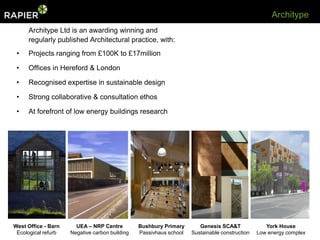 Architype
     Architype Ltd is an awarding winning and
     regularly published Architectural practice, with:
 •   Projects ranging from £100K to £17million

 •   Offices in Hereford & London

 •   Recognised expertise in sustainable design

 •   Strong collaborative & consultation ethos

 •   At forefront of low energy buildings research




West Office - Barn     UEA – NRP Centre         Bushbury Primary       Genesis SCA&T              York House
 Ecological refurb   Negative carbon building   Passivhaus school   Sustainable construction   Low energy complex
 