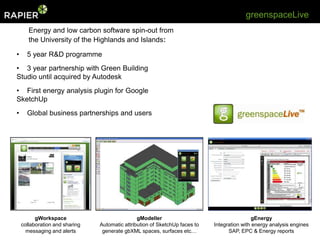 greenspaceLive
       Energy and low carbon software spin-out from
       the University of the Highlands and Islands:

•     5 year R&D programme
• 3 year partnership with Green Building
Studio until acquired by Autodesk
• First energy analysis plugin for Google
SketchUp
•     Global business partnerships and users




          gWorkspace                            gModeller                                    gEnergy
    collaboration and sharing   Automatic attribution of SketchUp faces to   Integration with energy analysis engines
      messaging and alerts       generate gbXML spaces, surfaces etc…              SAP, EPC & Energy reports
 