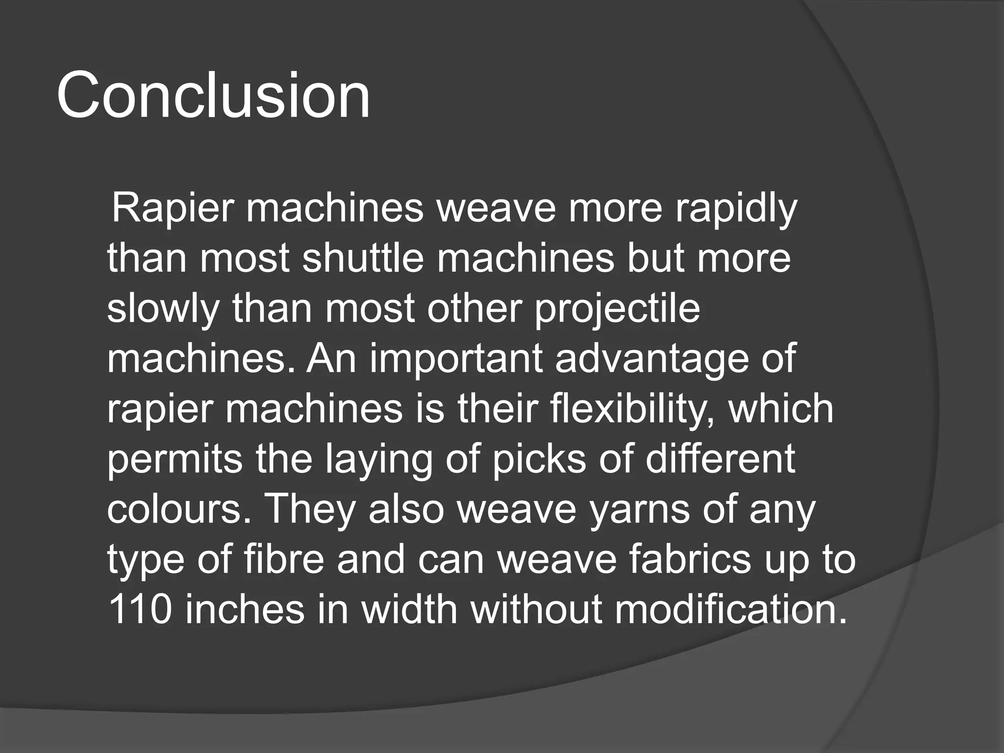 Conclusion
Rapier machines weave more rapidly
than most shuttle machines but more
slowly than most other projectile
machines. An important advantage of
rapier machines is their flexibility, which
permits the laying of picks of different
colours. They also weave yarns of any
type of fibre and can weave fabrics up to
110 inches in width without modification.
 