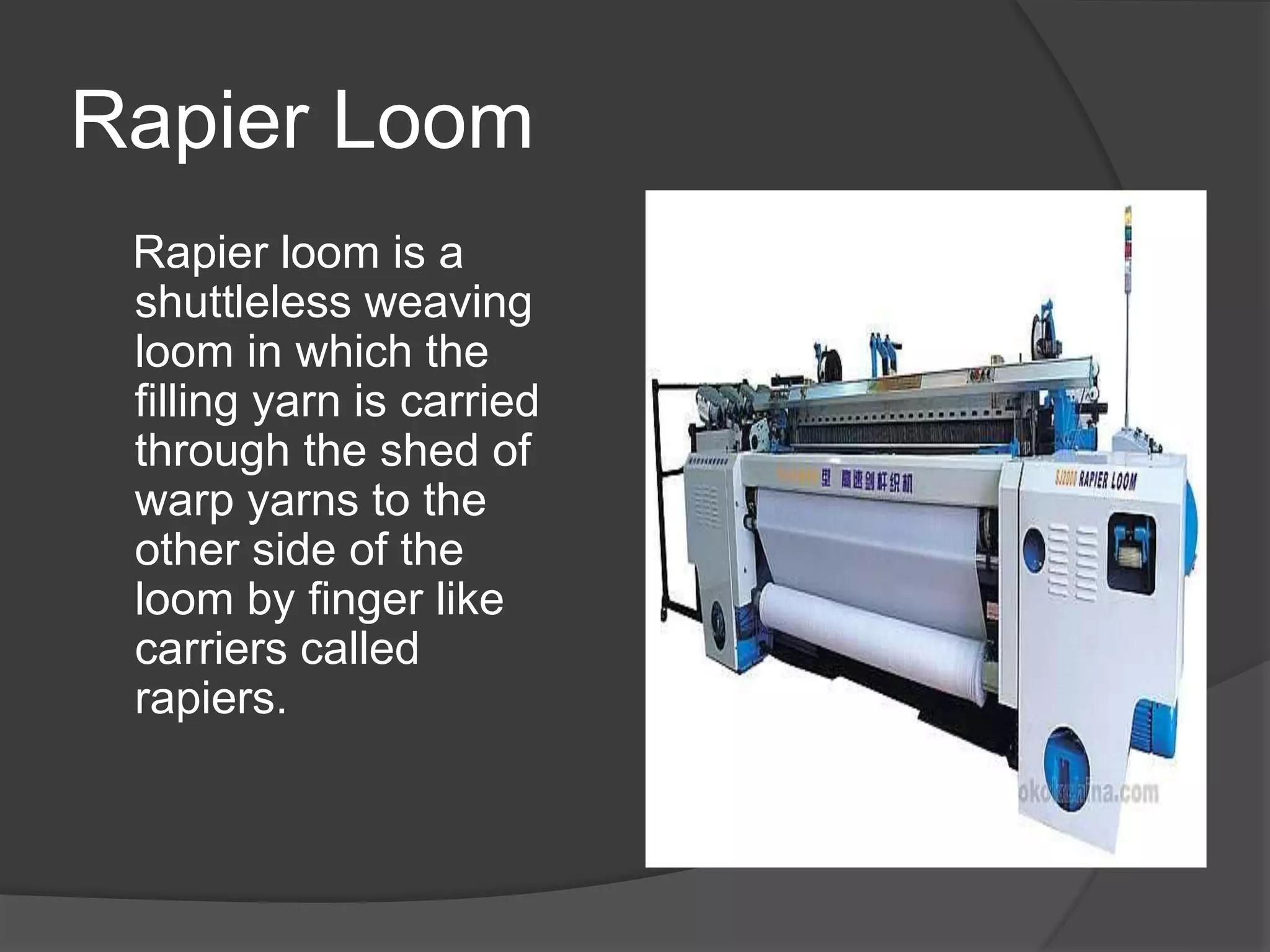 Rapier Loom
Rapier loom is a
shuttleless weaving
loom in which the
filling yarn is carried
through the shed of
warp yarns to the
other side of the
loom by finger like
carriers called
rapiers.
 