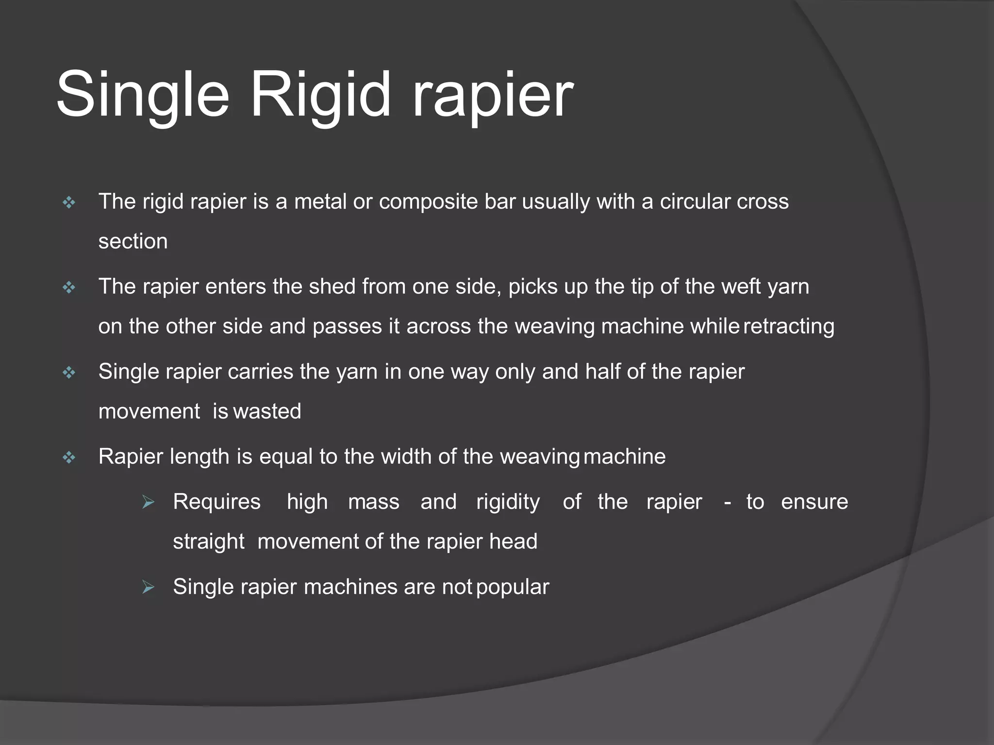 Single Rigid rapier
 The rigid rapier is a metal or composite bar usually with a circular cross
section
 The rapier enters the shed from one side, picks up the tip of the weft yarn
on the other side and passes it across the weaving machine whileretracting
 Single rapier carries the yarn in one way only and half of the rapier
movement is wasted
 Rapier length is equal to the width of the weavingmachine
 Requires high mass and rigidity of the rapier - to ensure
straight movement of the rapier head
 Single rapier machines are not popular
 