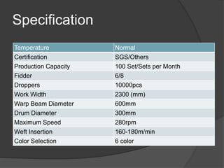 Specification
Temperature Normal
Certification SGS/Others
Production Capacity 100 Set/Sets per Month
Fidder 6/8
Droppers 10000pcs
Work Width 2300 (mm)
Warp Beam Diameter 600mm
Drum Diameter 300mm
Maximum Speed 280rpm
Weft Insertion 160-180m/min
Color Selection 6 color
 