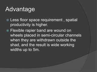 Advantage
 Less floor space requirement , spatial
productivity is higher.
 Flexible rapier band are wound on
wheels placed in semi-circular channels
when they are withdrawn outside the
shad, and the result is wide working
widths up to 5m.
 