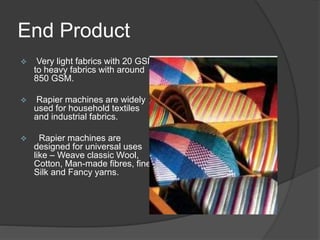 End Product
 Very light fabrics with 20 GSM
to heavy fabrics with around
850 GSM.
 Rapier machines are widely
used for household textiles
and industrial fabrics.
 Rapier machines are
designed for universal uses
like – Weave classic Wool,
Cotton, Man-made fibres, fine
Silk and Fancy yarns.
 