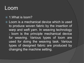 Loom
 1.What is loom?
 Loom is a mechanical device which is used
to produce woven fabric by the insertion of
warp and weft yarn. In weaving technology
; loom is the principle mechanical device
for weaving. Various types of loom are
used for doing the weaving task. Various
types of designed fabric are produced by
changing the machine setting.
 