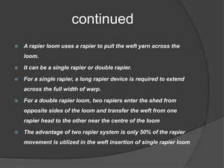 continued
 A rapier loom uses a rapier to pull the weft yarn across the
loom.
 It can be a single rapier or double rapier.
 For a single rapier, a long rapier device is required to extend
across the full width of warp.
 For a double rapier loom, two rapiers enter the shed from
opposite sides of the loom and transfer the weft from one
rapier head to the other near the centre of the loom
 The advantage of two rapier system is only 50% of the rapier
movement is utilized in the weft insertion of single rapier loom
 