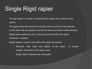 Single Rigid rapier
 The rigid rapier is a metal or composite bar usually with a circular cross
section
 The rapier enters the shed from one side, picks up the tip of the weft yarn
on the other side and passes it across the weaving machine whileretracting
 Single rapier carries the yarn in one way only and half of the rapier
movement is wasted
 Rapier length is equal to the width of the weavingmachine
 Requires high mass and rigidity of the rapier - to ensure
straight movement of the rapier head
 Single rapier machines are not popular
 