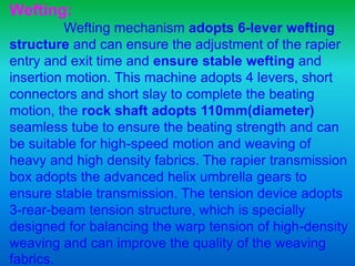 Wefting:
Wefting mechanism adopts 6-lever wefting
structure and can ensure the adjustment of the rapier
entry and exit time and ensure stable wefting and
insertion motion. This machine adopts 4 levers, short
connectors and short slay to complete the beating
motion, the rock shaft adopts 110mm(diameter)
seamless tube to ensure the beating strength and can
be suitable for high-speed motion and weaving of
heavy and high density fabrics. The rapier transmission
box adopts the advanced helix umbrella gears to
ensure stable transmission. The tension device adopts
3-rear-beam tension structure, which is specially
designed for balancing the warp tension of high-density
weaving and can improve the quality of the weaving
fabrics.
 