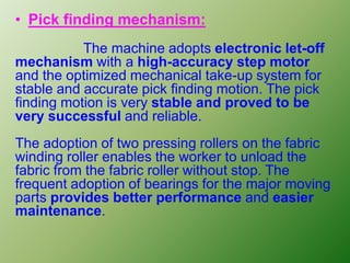 • Pick finding mechanism:
The machine adopts electronic let-off
mechanism with a high-accuracy step motor
and the optimized mechanical take-up system for
stable and accurate pick finding motion. The pick
finding motion is very stable and proved to be
very successful and reliable.
The adoption of two pressing rollers on the fabric
winding roller enables the worker to unload the
fabric from the fabric roller without stop. The
frequent adoption of bearings for the major moving
parts provides better performance and easier
maintenance.
 
