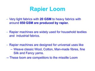 Rapier Loom
– Very light fabrics with 20 GSM to heavy fabrics with
around 850 GSM are produced by rapier.
– Rapier machines are widely used for household textiles
and industrial fabrics.
– Rapier machines are designed for universal uses like
– Weave classic Wool, Cotton, Man-made fibres, fine
Silk and Fancy yarns.
-- These loom are competitors to the missille Loom
 