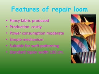 Features of repair loom
• Fancy fabric produced
• Production costly
• Power consumption moderate
• Simple mechanism
• Suitable for weft patterning
• Standard rapier width 190 cm.
 