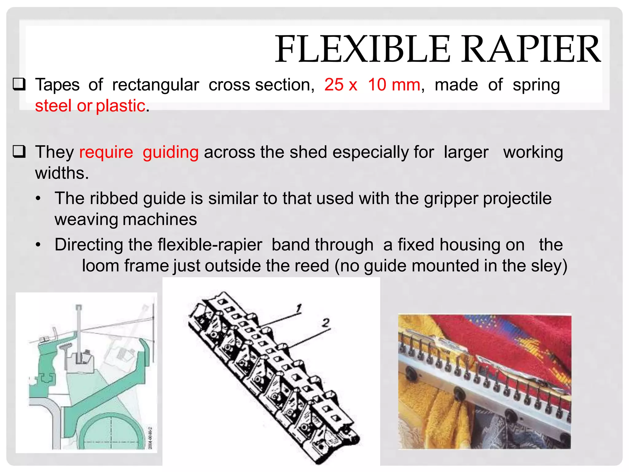 FLEXIBLE RAPIER
 Tapes of rectangular cross section, 25 x 10 mm, made of spring
steel or plastic.
 They require guiding across the shed especially for larger working
widths.
• The ribbed guide is similar to that used with the gripper projectile
weaving machines
• Directing the flexible-rapier band through a fixed housing on the
loom frame just outside the reed (no guide mounted in the sley)
 