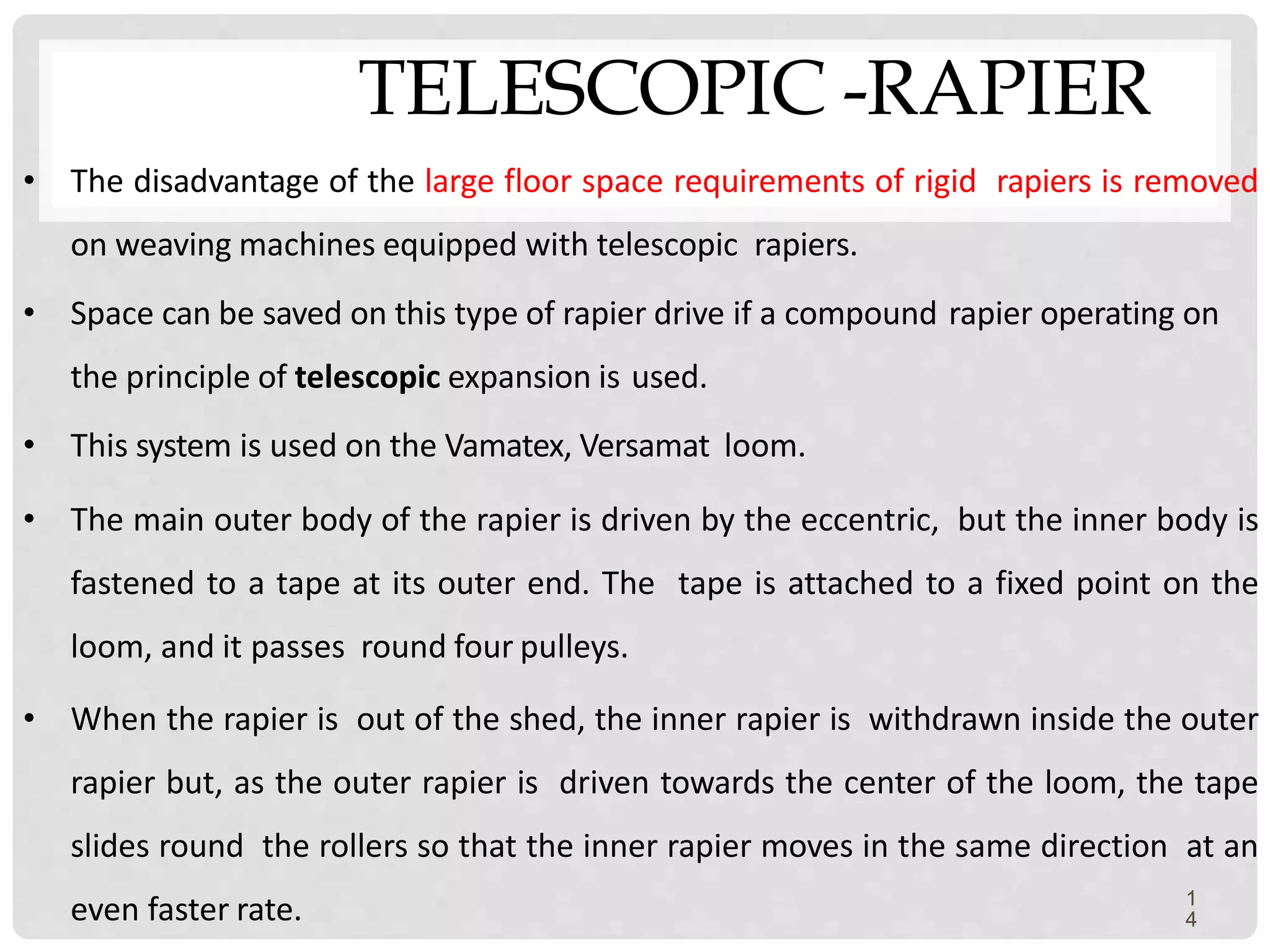 TELESCOPIC -RAPIER
1
4
• The disadvantage of the large floor space requirements of rigid rapiers is removed
on weaving machines equipped with telescopic rapiers.
• Space can be saved on this type of rapier drive if a compound rapier operating on
the principle of telescopic expansion is used.
• This system is used on the Vamatex, Versamat loom.
• The main outer body of the rapier is driven by the eccentric, but the inner body is
fastened to a tape at its outer end. The tape is attached to a fixed point on the
loom, and it passes round four pulleys.
• When the rapier is out of the shed, the inner rapier is withdrawn inside the outer
rapier but, as the outer rapier is driven towards the center of the loom, the tape
slides round the rollers so that the inner rapier moves in the same direction at an
even faster rate.
 