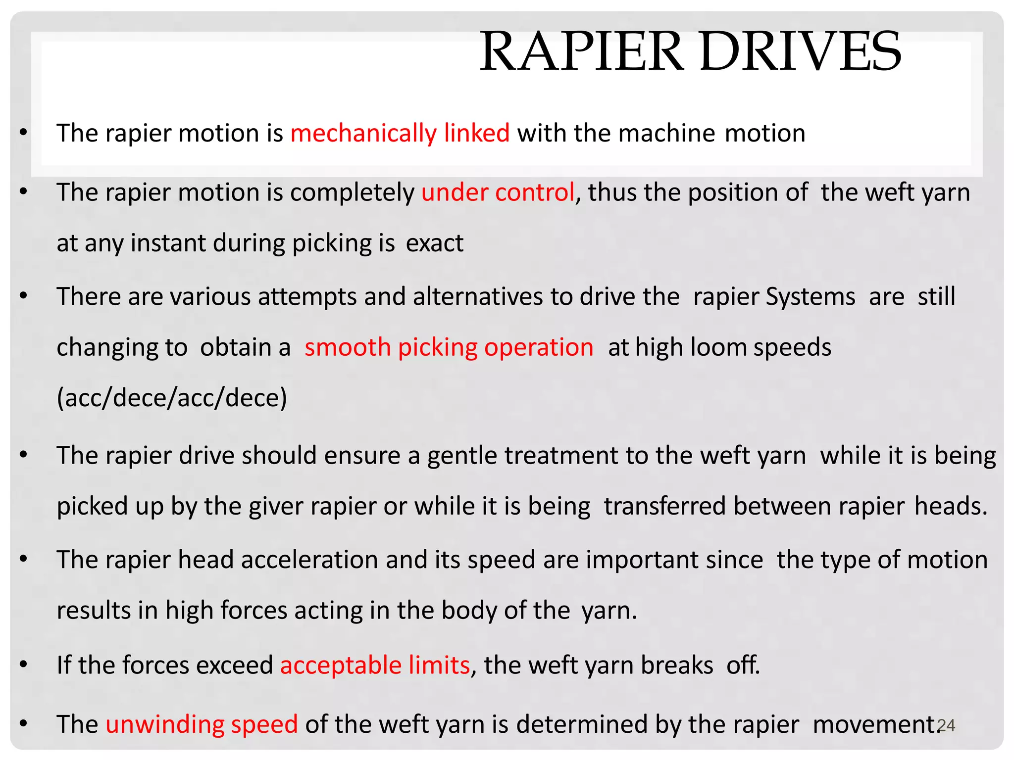 RAPIER DRIVES
24
• The rapier motion is mechanically linked with the machine motion
• The rapier motion is completely under control, thus the position of the weft yarn
at any instant during picking is exact
• There are various attempts and alternatives to drive the rapier Systems are still
changing to obtain a smooth picking operation at high loom speeds
(acc/dece/acc/dece)
• The rapier drive should ensure a gentle treatment to the weft yarn while it is being
picked up by the giver rapier or while it is being transferred between rapier heads.
• The rapier head acceleration and its speed are important since the type of motion
results in high forces acting in the body of the yarn.
• If the forces exceed acceptable limits, the weft yarn breaks off.
• The unwinding speed of the weft yarn is determined by the rapier movement.
 