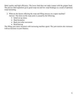 11
fabric quality and high efficiency. The lower shed does not make contact with the gripper head.
The precise shed separation gives good warp run and low warp breakage as a result of optimum
warp tensioning.
2. What are the factors affecting the warp and filling stresses on a rapier machine?
Answer: The stress on the warp yarns is caused by the following:
 Initial set up stress.
 Shed formation
 Back rest roller movement
 Reed beat-up
The filling yarn stress increases with increasing machine speed. The yarn tension also increases
with an increases in yarn fineness.
 