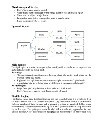 2
Disadvantages of Rapier:
 Half of their movement is wasted.
 Warp thread can be damaged by the ribbed guide in case of flexible rapier.
 Noise level is higher than jet loom.
 Production speed is less compared to jet or projectile loom.
 Rigid rapier require larger space.
Types of Rapier:
Rigid Rapier:
The rigid rapier is a metal or composite bar usually with a circular or rectangular cross
section attached with the rapier head.
Advantages:
 They do not require guiding across the warp sheet, the rapier head slides on the
warp or on the race-board.
 High mass and rigid construction ensures straight movement of rapier heads.
 A great diversity for both warp and weft threads in yarn count and character.
Disadvantages:
 Large floor space requirement, at least twice the fabric width.
 Half of their movement is wasted (common to all types).
Flexible Rapier:
The flexible rapier has a tape-like structure and can be coiled when it is withdrawn from
the warp shed and this saves considerable space. Long flexible blade tends to buckle when
violently accelerated from the rear and to prevent it, guides are required. Ribbed guide
require for the correct movement of the rapier. Ribbed guide lies between warp ends when
the shed is open. The guide pass under the cloth fell when the sley approaches its most
forward position. Close but contactless high precision positioning of the rapier head close
Rapier
Rigid
Single
Double
Dewas
Gabler
Flexible
Single
Double
Dewas
GablerTelescopic
 