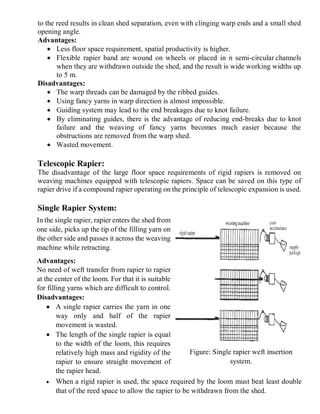 3
to the reed results in clean shed separation, even with clinging warp ends and a small shed
opening angle.
Advantages:
 Less floor space requirement, spatial productivity is higher.
 Flexible rapier band are wound on wheels or placed in n semi-circular channels
when they are withdrawn outside the shed, and the result is wide working widths up
to 5 m.
Disadvantages:
 The warp threads can be damaged by the ribbed guides.
 Using fancy yarns in warp direction is almost impossible.
 Guiding system may lead to the end breakages due to knot failure.
 By eliminating guides, there is the advantage of reducing end-breaks due to knot
failure and the weaving of fancy yarns becomes much easier because the
obstructions are removed from the warp shed.
 Wasted movement.
Telescopic Rapier:
The disadvantage of the large floor space requirements of rigid rapiers is removed on
weaving machines equipped with telescopic rapiers. Space can be saved on this type of
rapier drive if a compound rapier operating on the principle of telescopic expansion is used.
Single Rapier System:
In the single rapier, rapier enters the shed from
one side, picks up the tip of the filling yarn on
the other side and passes it across the weaving
machine while retracting.
Advantages:
No need of weft transfer from rapier to rapier
at the center of the loom. For that it is suitable
for filling yarns which are difficult to control.
Disadvantages:
 A single rapier carries the yarn in one
way only and half of the rapier
movement is wasted.
 The length of the single rapier is equal
to the width of the loom, this requires
relatively high mass and rigidity of the
rapier to ensure straight movement of
the rapier head.
 When a rigid rapier is used, the space required by the loom must beat least double
that of the reed space to allow the rapier to be withdrawn from the shed.
Figure: Single rapier weft insertion
system.
 