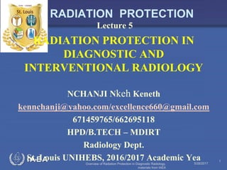 IAEA
RADIATION PROTECTION
Lecture 5
RADIATION PROTECTION IN
DIAGNOSTIC AND
INTERVENTIONAL RADIOLOGY
NCHANJI Nkeh Keneth
kennchanji@yahoo.com/excellence660@gmail.com
671459765/662695118
HPD/B.TECH – MDIRT
Radiology Dept.
St. Louis UNIHEBS, 2016/2017 Academic Yea5/28/2017
1
Overview of Radiation Protection in Diagnostic Radiology,
materials from IAEA
 