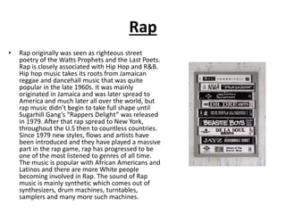 Rap
• Rap originally was seen as righteous street
poetry of the Watts Prophets and the Last Poets.
Rap is closely associated with Hip Hop and R&B.
Hip hop music takes its roots from Jamaican
reggae and dancehall music that was quite
popular in the late 1960s. It was mainly
originated in Jamaica and was later spread to
America and much later all over the world, but
rap music didn’t begin to take full shape until
Sugarhill Gang’s “Rappers Delight” was released
in 1979. After that rap spread to New York,
throughout the U.S then to countless countries.
Since 1979 new styles, flows and artists have
been introduced and they have played a massive
part in the rap game, rap has progressed to be
one of the most listened to genres of all time.
The music is popular with African Americans and
Latinos and there are more White people
becoming involved in Rap. The sound of Rap
music is mainly synthetic which comes out of
synthesizers, drum machines, turntables,
samplers and many more such machines.
 