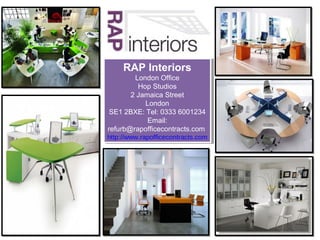 RAP Interiors
     RAP Interiors
         London Office
          London Office
          Hop Studios
           Hop Studios
       22Jamaica Street
          Jamaica Street
            London
             London
 SE1 2BXE: Tel: 0333 6001234
  SE1 2BXE: Tel: 0333 6001234
            Email:
             Email:
refurb@rapofficecontracts.com
 refurb@rapofficecontracts.com
http://www.rapofficecontracts.com
 http://www.rapofficecontracts.com
 