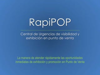 RapiPOP
   Central de Urgencias de visibilidad y
     exhibición en punto de venta




  La manera de atender rápidamente las oportunidades
inmediatas de exhibición y promoción en Punto de Venta
 