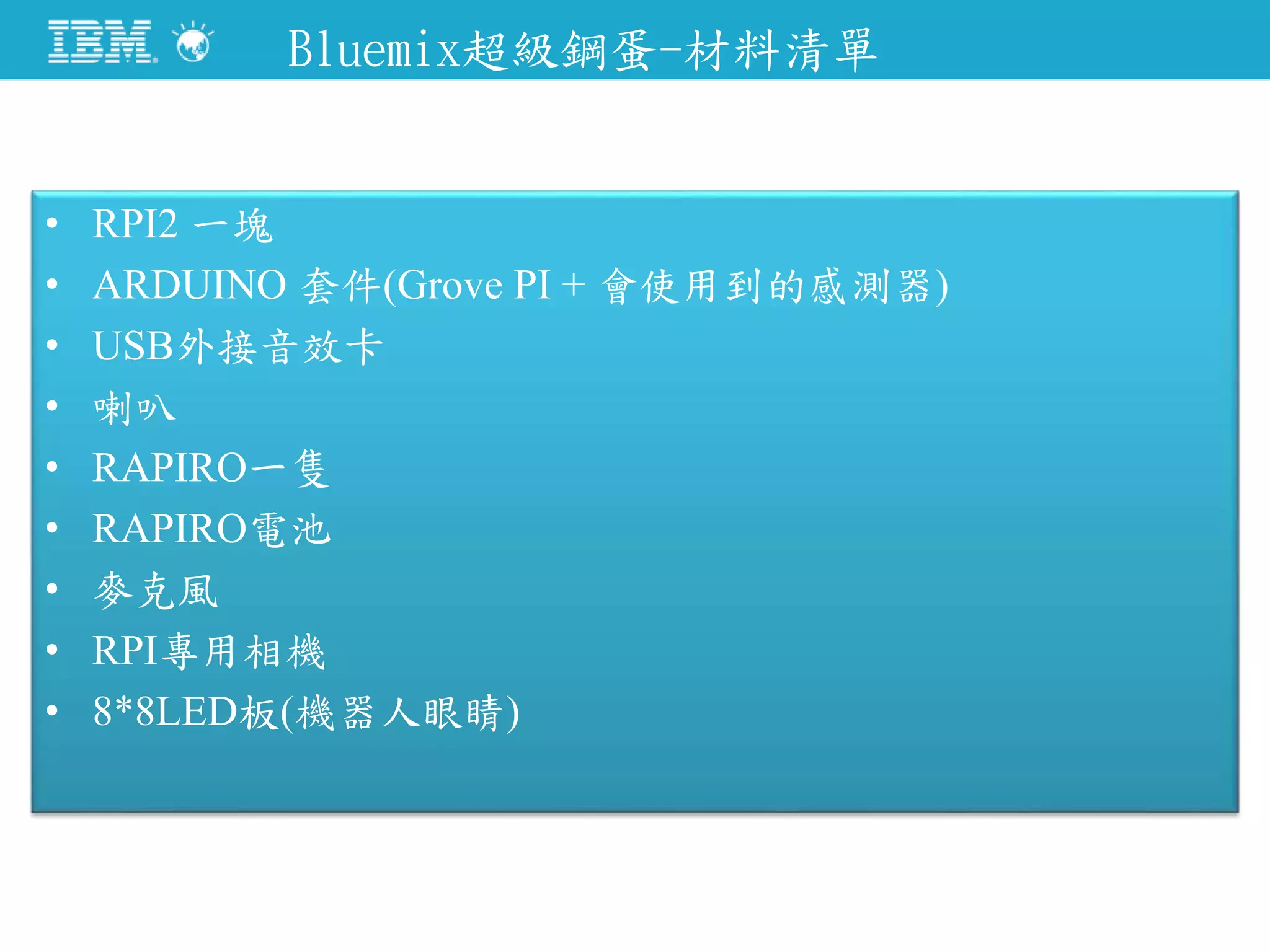 Bluemix超級鋼蛋-材料清單
• RPI2 一塊
• ARDUINO 套件(Grove PI + 會使用到的感測器)
• USB外接音效卡
• 喇叭
• RAPIRO一隻
• RAPIRO電池
• 麥克風
• RPI專用相機
• 8*8LED板(機器人眼睛)
 